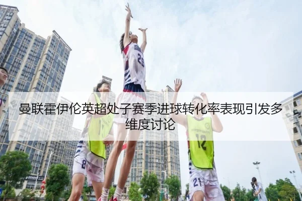 曼联霍伊伦英超处子赛季进球转化率表现引发多维度讨论