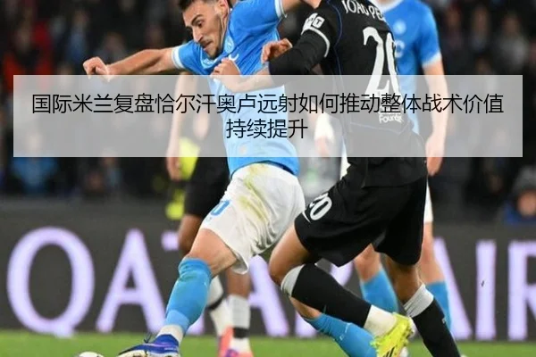 国际米兰复盘恰尔汗奥卢远射如何推动整体战术价值持续提升