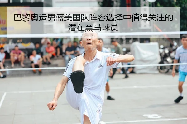 巴黎奥运男篮美国队阵容选择中值得关注的潜在黑马球员