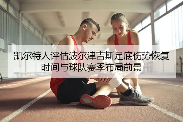凯尔特人评估波尔津吉斯足底伤势恢复时间与球队赛季布局前景