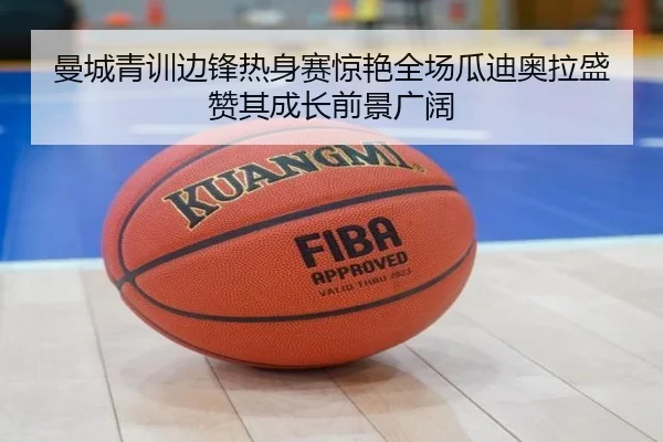 曼城青训边锋热身赛惊艳全场瓜迪奥拉盛赞其成长前景广阔